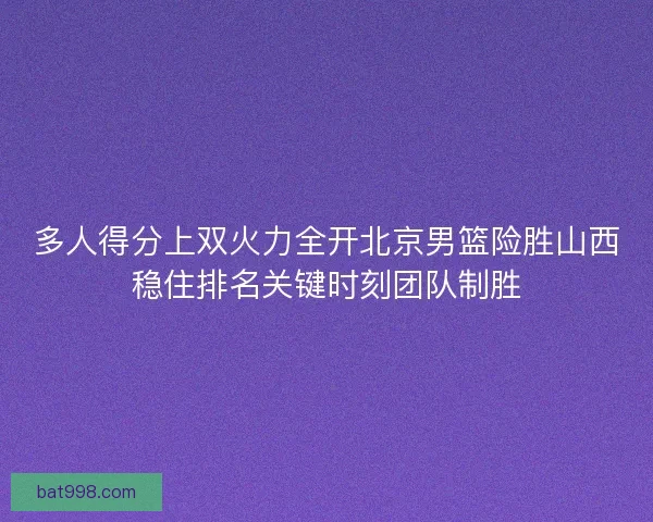 多人得分上双火力全开北京男篮险胜山西稳住排名关键时刻团队制胜 多人得分上双火力全开北京男篮险胜山西稳住排名关键时刻团队制胜