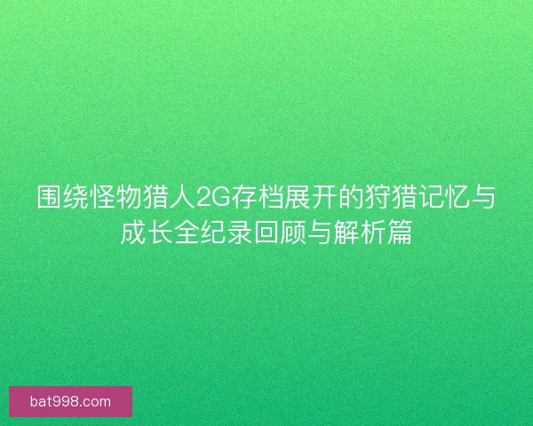 围绕怪物猎人2G存档展开的狩猎记忆与成长全纪录回顾与解析篇