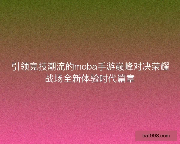 引领竞技潮流的moba手游巅峰对决荣耀战场全新体验时代篇章