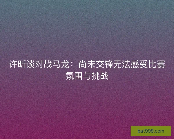 许昕谈对战马龙：尚未交锋无法感受比赛氛围与挑战