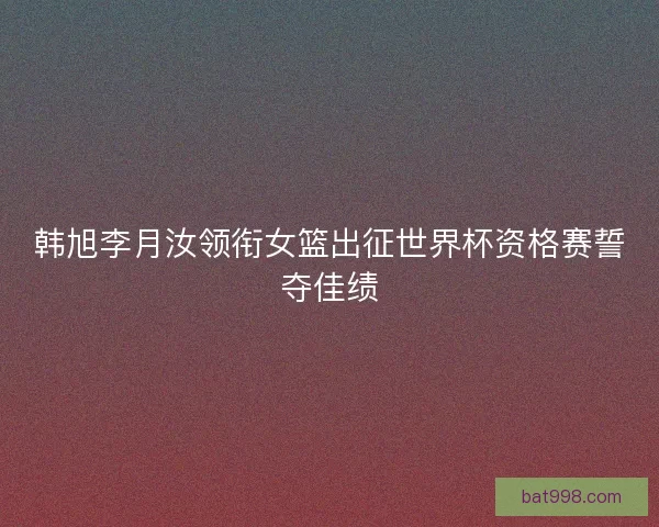 韩旭李月汝领衔女篮出征世界杯资格赛誓夺佳绩