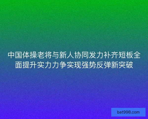 中国体操老将与新人协同发力补齐短板全面提升实力力争实现强势反弹新突破