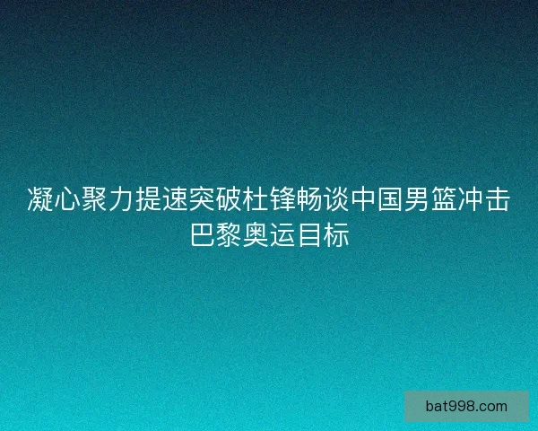 凝心聚力提速突破杜锋畅谈中国男篮冲击巴黎奥运目标