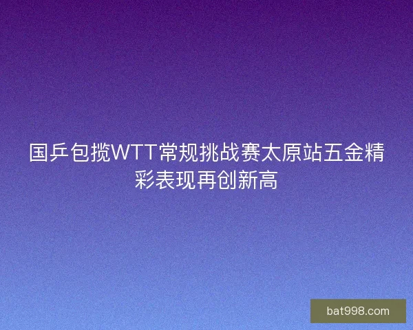 国乒包揽WTT常规挑战赛太原站五金精彩表现再创新高