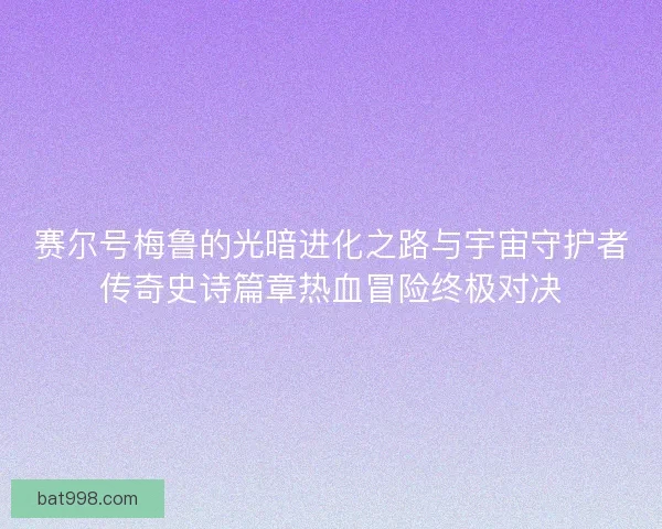 赛尔号梅鲁的光暗进化之路与宇宙守护者传奇史诗篇章热血冒险终极对决