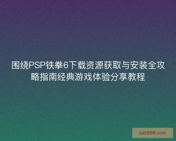 围绕PSP铁拳6下载资源获取与安装全攻略指南经典游戏体验分享教程