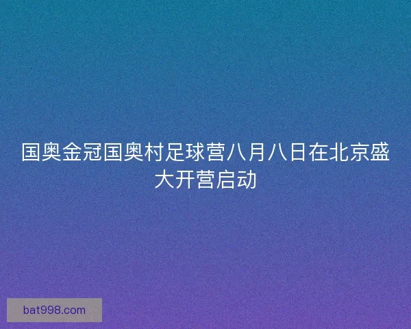 国奥金冠国奥村足球营八月八日在北京盛大开营启动
