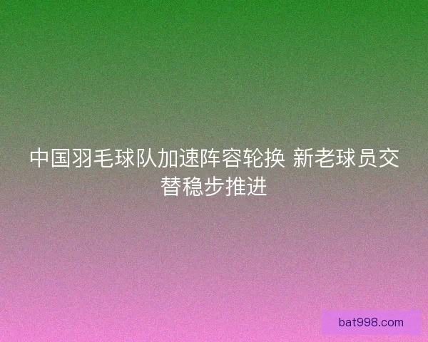 中国羽毛球队加速阵容轮换 新老球员交替稳步推进 中国羽毛球队加速阵容轮换 新老球员交替稳步推进