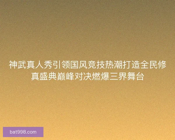 神武真人秀引领国风竞技热潮打造全民修真盛典巅峰对决燃爆三界舞台 神武真人秀引领国风竞技热潮打造全民修真盛典巅峰对决燃爆三界舞台