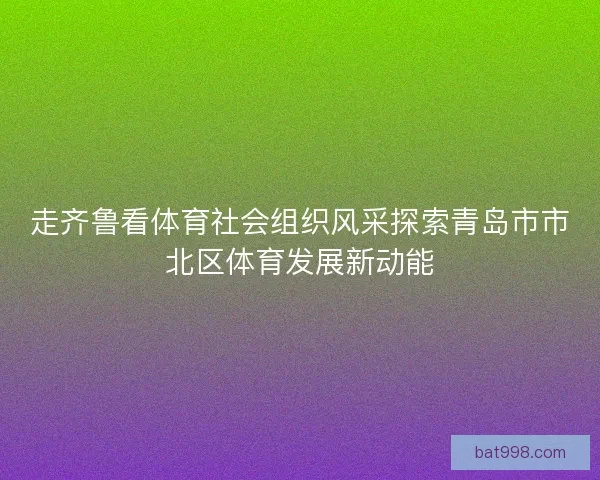 走齐鲁看体育社会组织风采探索青岛市市北区体育发展新动能 走齐鲁看体育社会组织风采探索青岛市市北区体育发展新动能