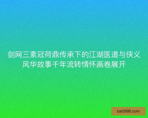 剑网三素冠荷鼎传承下的江湖医道与侠义风华故事千年流转情怀画卷展开 剑网三素冠荷鼎传承下的江湖医道与侠义风华故事千年流转情怀画卷展开