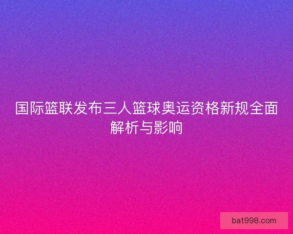 国际篮联发布三人篮球奥运资格新规全面解析与影响 国际篮联发布三人篮球奥运资格新规全面解析与影响