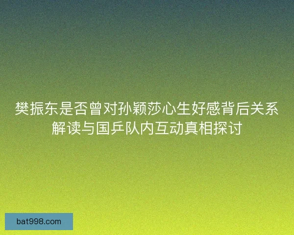 樊振东是否曾对孙颖莎心生好感背后关系解读与国乒队内互动真相探讨 樊振东是否曾对孙颖莎心生好感背后关系解读与国乒队内互动真相探讨